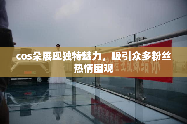cos朵展现独特魅力，吸引众多粉丝热情围观