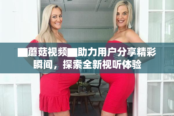 ▇蘑菇视频▇助力用户分享精彩瞬间，探索全新视听体验
