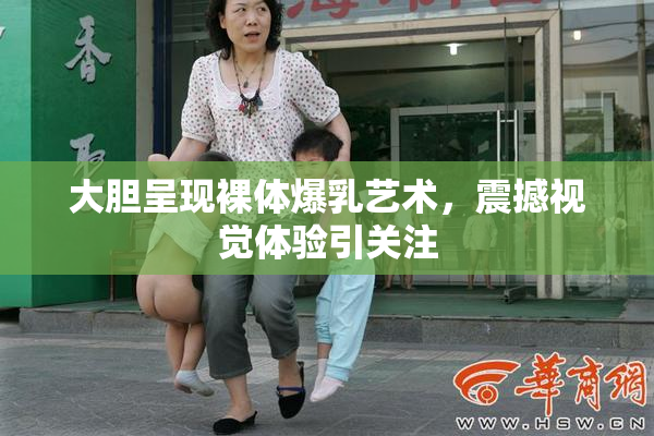 大胆呈现裸体爆乳艺术，震撼视觉体验引关注