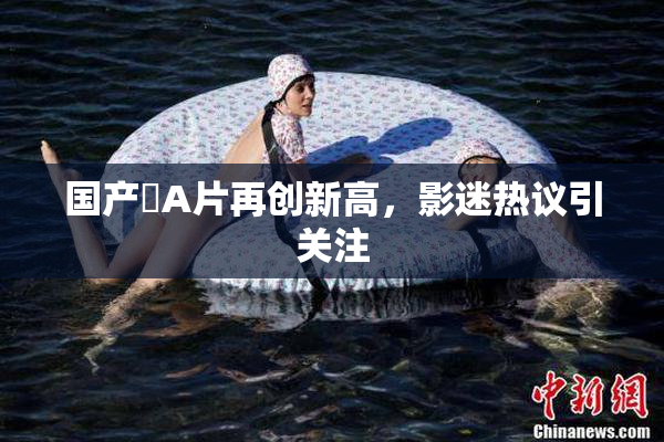 国产婬A片再创新高，影迷热议引关注