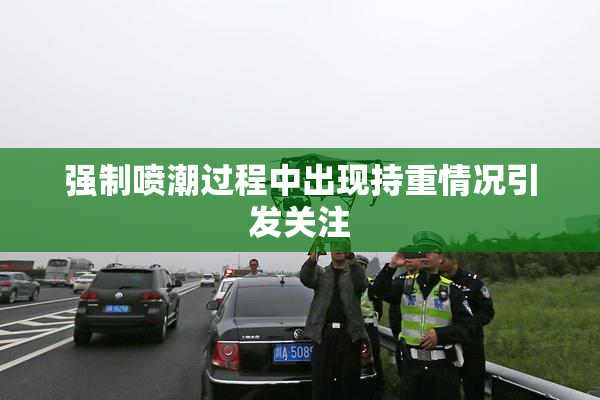 强制喷潮过程中出现持重情况引发关注