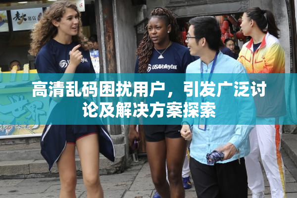 高清乱码困扰用户，引发广泛讨论及解决方案探索