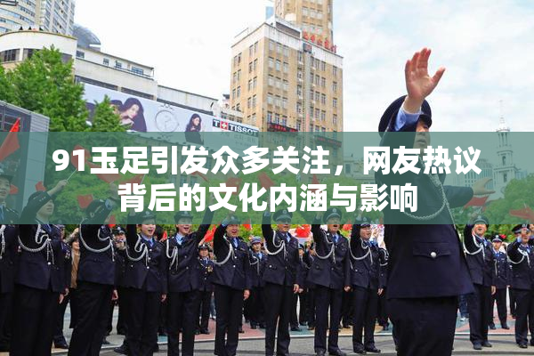 91玉足引发众多关注，网友热议背后的文化内涵与影响