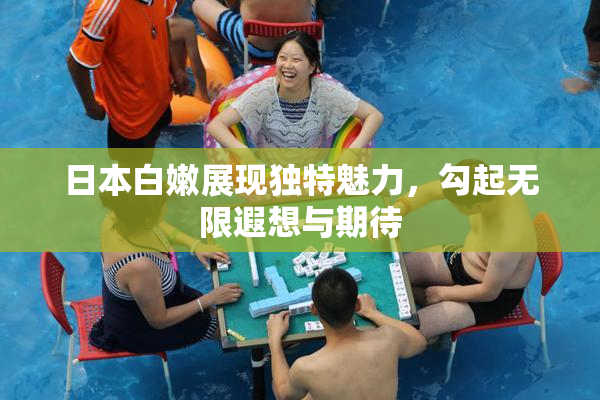 日本白嫩展现独特魅力，勾起无限遐想与期待