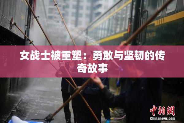 女战士被重塑：勇敢与坚韧的传奇故事