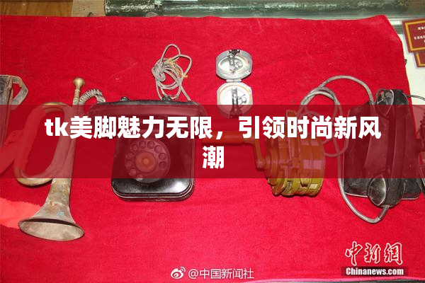 tk美脚魅力无限，引领时尚新风潮