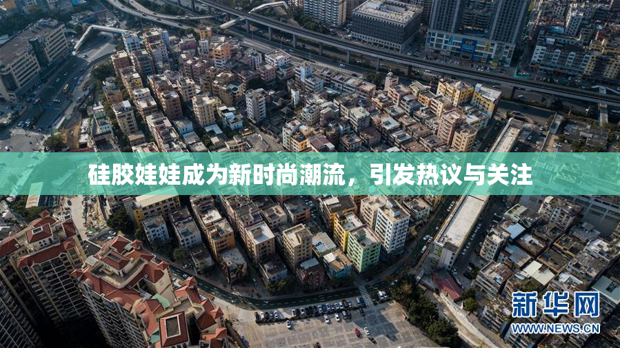 硅胶娃娃成为新时尚潮流，引发热议与关注