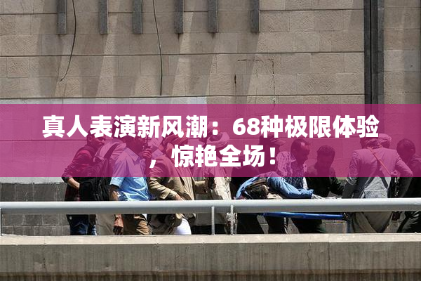 真人表演新风潮：68种极限体验，惊艳全场！