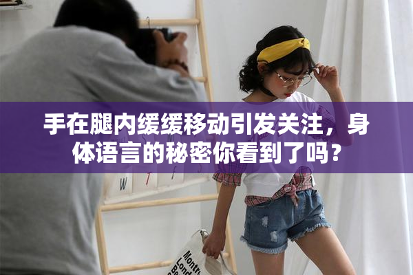 手在腿内缓缓移动引发关注，身体语言的秘密你看到了吗？