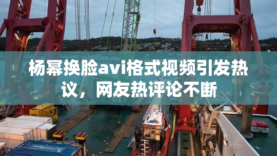 杨幂换脸avi格式视频引发热议，网友热评论不断