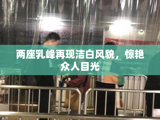 两座乳峰再现洁白风貌，惊艳众人目光
