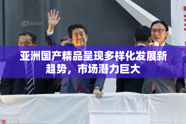 亚洲国产精品呈现多样化发展新趋势，市场潜力巨大