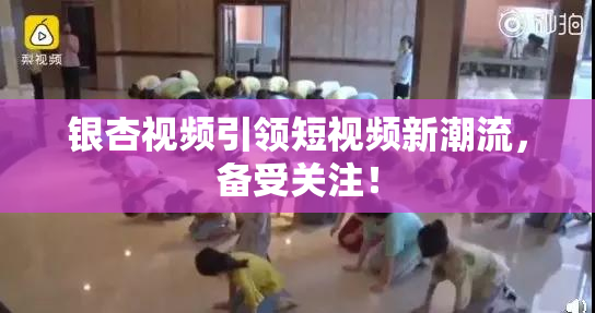 银杏视频引领短视频新潮流，备受关注！