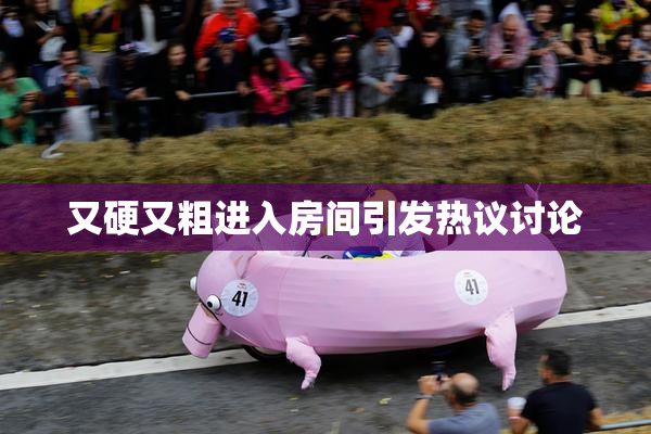 又硬又粗进入房间引发热议讨论