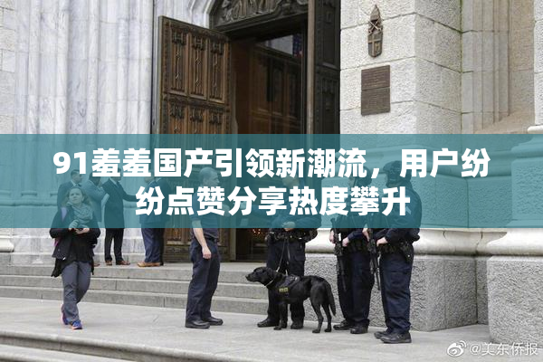 91羞羞国产引领新潮流，用户纷纷点赞分享热度攀升