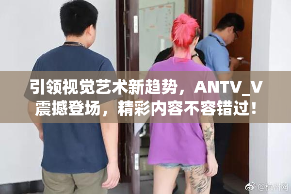 引领视觉艺术新趋势，ANTV_V震撼登场，精彩内容不容错过！