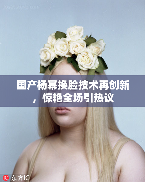 国产杨幂换脸技术再创新，惊艳全场引热议