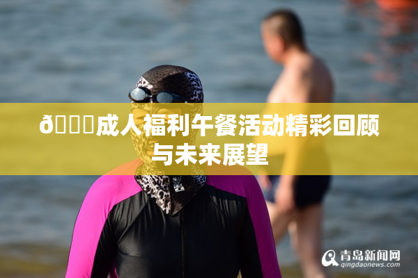 🔞成人福利午餐活动精彩回顾与未来展望