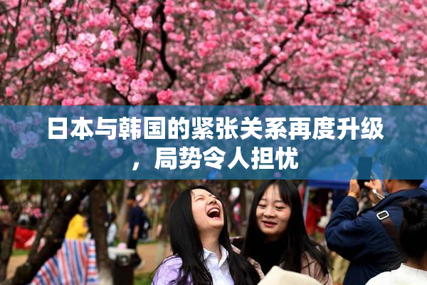 日本与韩国的紧张关系再度升级，局势令人担忧