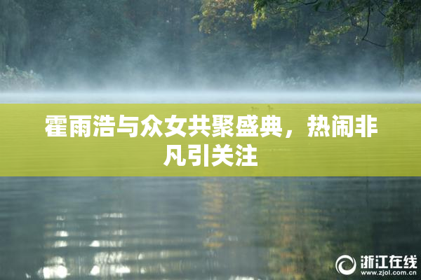 霍雨浩与众女共聚盛典，热闹非凡引关注