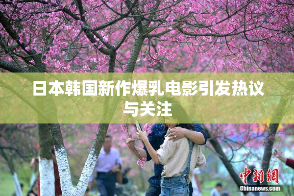 日本韩国新作爆乳电影引发热议与关注