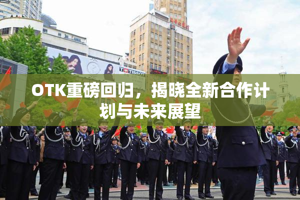 OTK重磅回归，揭晓全新合作计划与未来展望