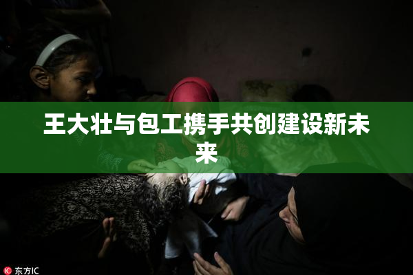 王大壮与包工携手共创建设新未来