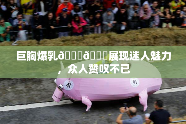 巨胸爆乳🔞🔞展现迷人魅力，众人赞叹不已