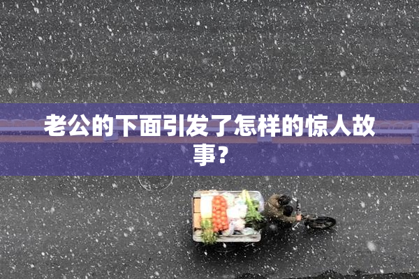 老公的下面引发了怎样的惊人故事？