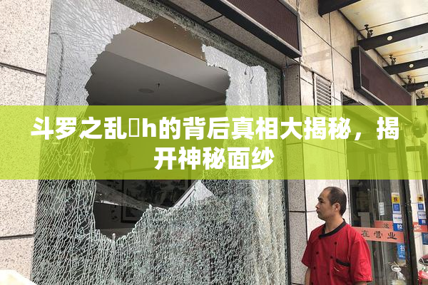 斗罗之乱婬h的背后真相大揭秘，揭开神秘面纱