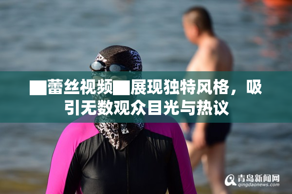 ▇蕾丝视频▇展现独特风格，吸引无数观众目光与热议