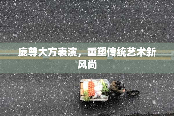 庞尊大方表演，重塑传统艺术新风尚