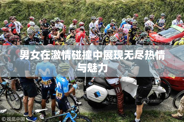 男女在激情碰撞中展现无尽热情与魅力