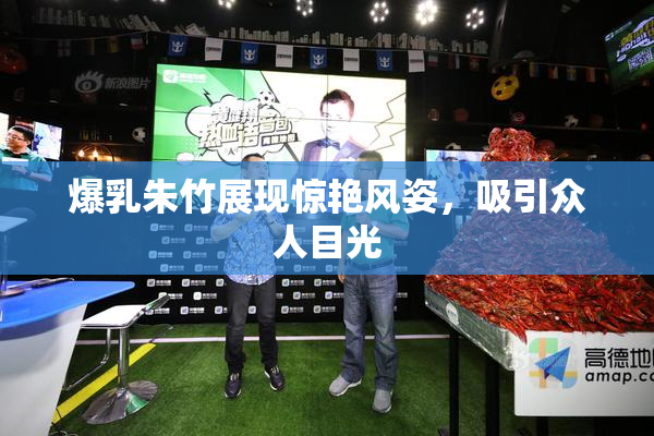 爆乳朱竹展现惊艳风姿，吸引众人目光