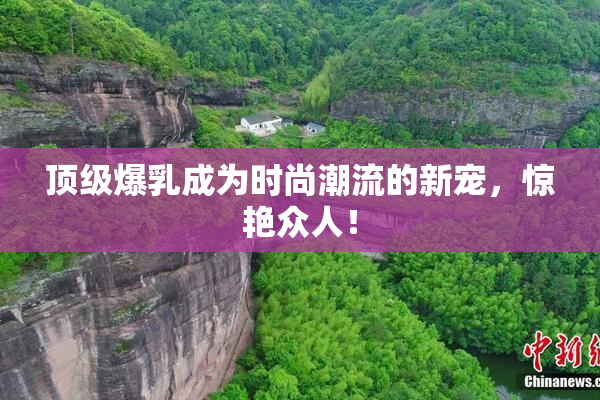 顶级爆乳成为时尚潮流的新宠，惊艳众人！