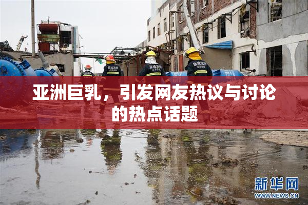 亚洲巨乳，引发网友热议与讨论的热点话题