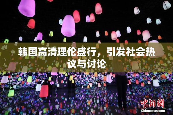 韩国高清理伦盛行，引发社会热议与讨论