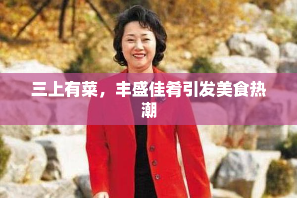 三上有菜，丰盛佳肴引发美食热潮