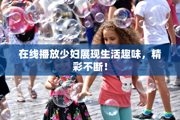 在线播放少妇展现生活趣味，精彩不断！