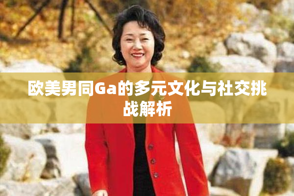 欧美男同Ga的多元文化与社交挑战解析