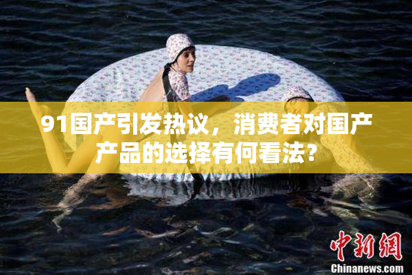 91国产引发热议，消费者对国产产品的选择有何看法？