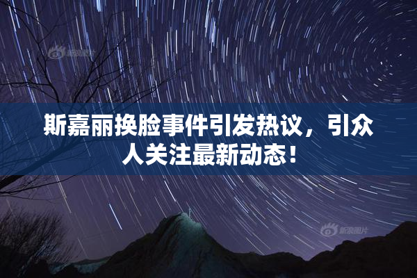 斯嘉丽换脸事件引发热议，引众人关注最新动态！