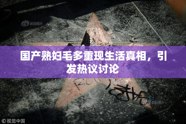国产熟妇毛多重现生活真相，引发热议讨论