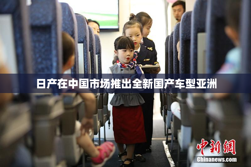 日产在中国市场推出全新国产车型亚洲