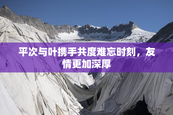 平次与叶携手共度难忘时刻，友情更加深厚