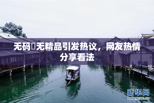 无码囯无精品引发热议，网友热情分享看法