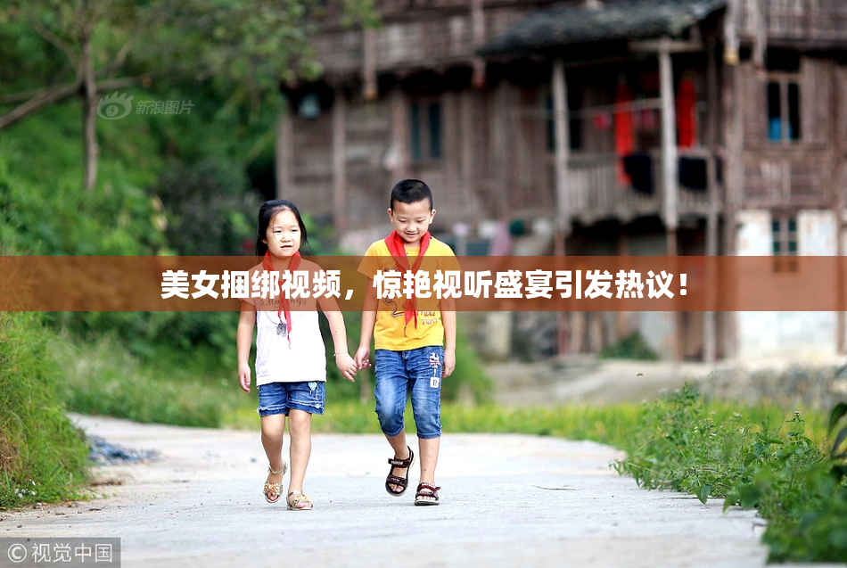美女捆绑视频，惊艳视听盛宴引发热议！