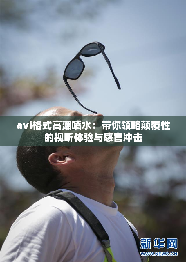 avi格式高潮喷水：带你领略颠覆性的视听体验与感官冲击