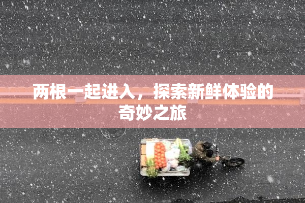 两根一起进入，探索新鲜体验的奇妙之旅