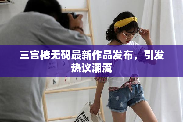 三宫椿无码最新作品发布，引发热议潮流